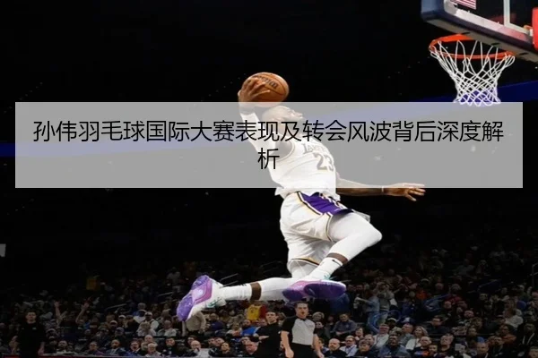 孙伟羽毛球国际大赛表现及转会风波背后深度解析（LEYU SPORTS）
